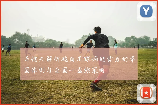 马德兴解析越南足球崛起背后的举国体制与全国一盘棋策略