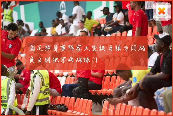 国足热身赛阵容大变换马镇与闫炳良分别把守两端球门