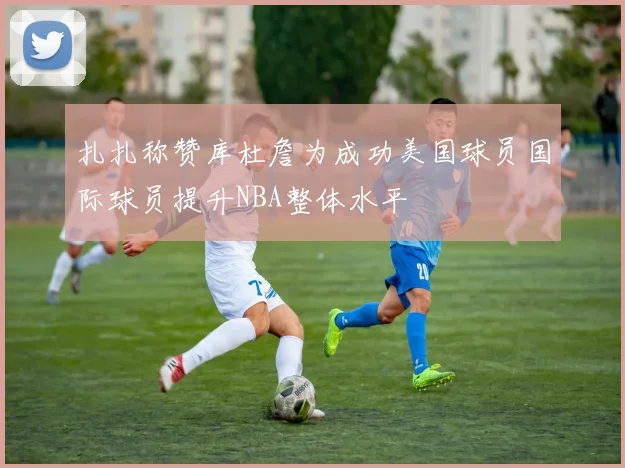 扎扎称赞库杜詹为成功美国球员国际球员提升NBA整体水平