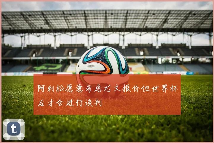 阿利松愿意考虑尤文报价但世界杯后才会进行谈判