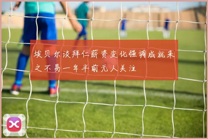 埃贝尔谈拜仁薪资变化强调成就来之不易一年半前无人关注