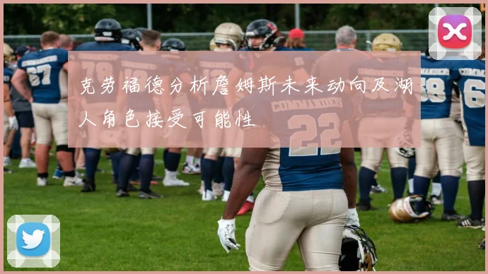 克劳福德分析詹姆斯未来动向及湖人角色接受可能性