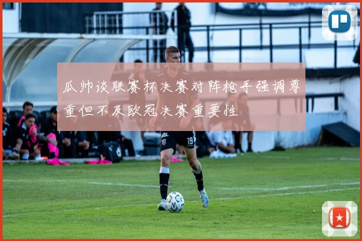 瓜帅谈联赛杯决赛对阵枪手强调尊重但不及欧冠决赛重要性