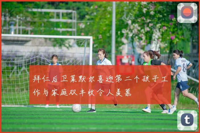 拜仁后卫莱默尔喜迎第二个孩子工作与家庭双丰收令人羡慕