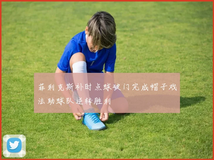 菲利克斯补时点球破门完成帽子戏法助球队逆转胜利