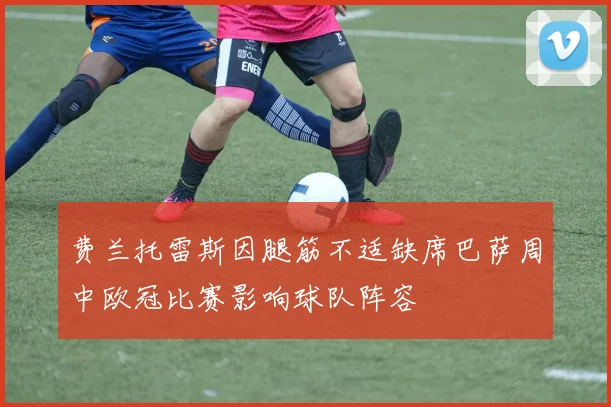 费兰托雷斯因腿筋不适缺席巴萨周中欧冠比赛影响球队阵容
