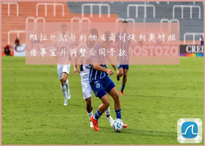 维拉计划与利物浦商讨埃利奥特租借事宜并调整合同条款