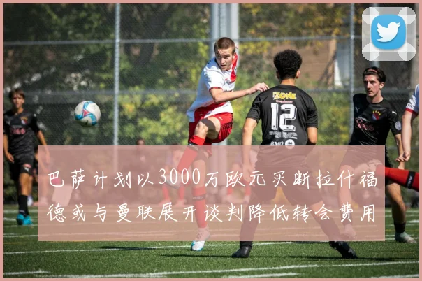 巴萨计划以3000万欧元买断拉什福德或与曼联展开谈判降低转会费用
