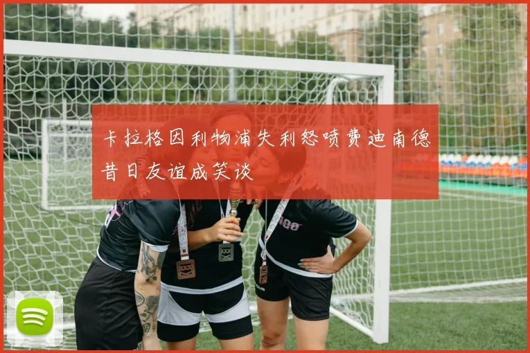 卡拉格因利物浦失利怒喷费迪南德昔日友谊成笑谈