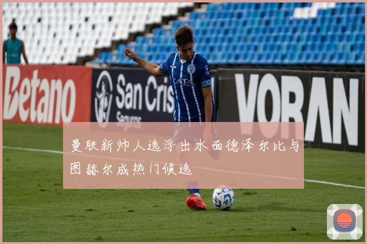 曼联新帅人选浮出水面德泽尔比与图赫尔成热门候选