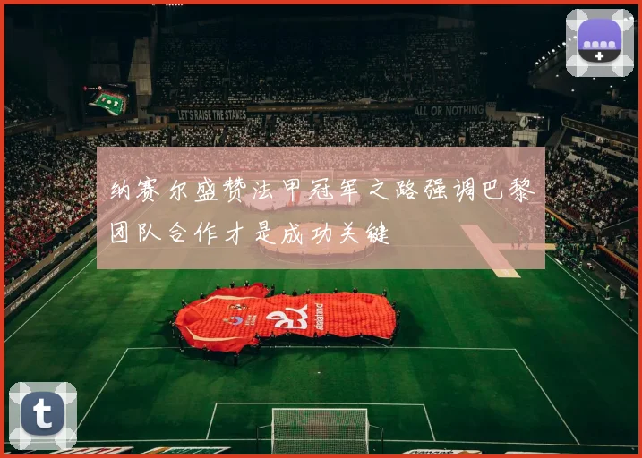 纳赛尔盛赞法甲冠军之路强调巴黎团队合作才是成功关键
