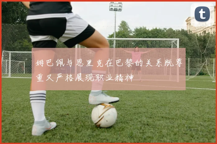 姆巴佩与恩里克在巴黎的关系既尊重又严格展现职业精神