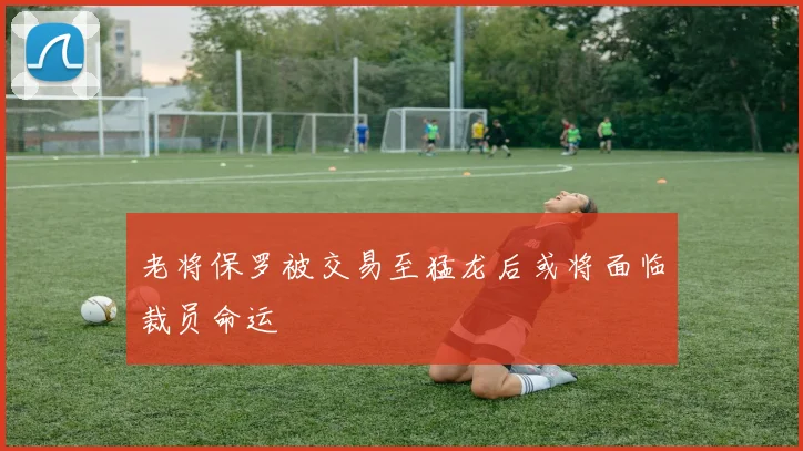 老将保罗被交易至猛龙后或将面临裁员命运